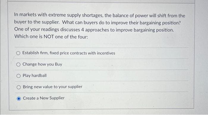 In markets with extreme supply shortages, the balance of power will shift from the
buyer to the supplier. What can buyers do to improve their bargaining position?
One of your readings discusses 4 approaches to improve bargaining position.
Which one is NOT one of the four:
Establish firm, fixed price contracts with incentives
O Change how you Buy
O Play hardball
Bring new value to your supplier
Create a New Supplier