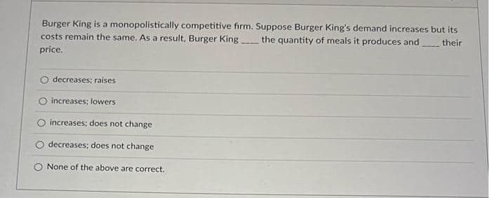 Burger King is a monopolistically competitive firm. Suppose Burger King's demand increases but its
costs remain the same. As a result, Burger King
the quantity of meals it produces and
their
price.
decreases; raises
increases; lowers
increases; does not change
decreases; does not change
None of the above are correct.

