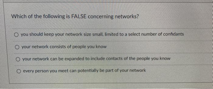 Which of the following is FALSE concerning networks?
O you should keep your network size small, limited to a select number of confidants
O your network consists of people you know
O your network can be expanded to include contacts of the people you know
O every person you meet can potentially be part of your network

