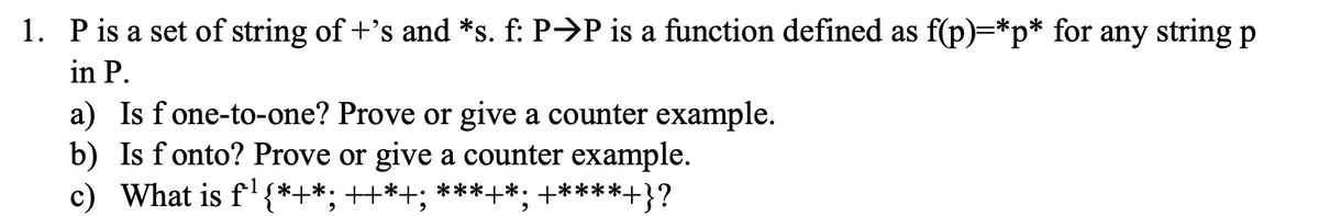 1. Pis a set of string of +'s and *s. f: P→P is a function defined as f(p)=*p* for any string p
in P.
a) Is f one-to-one? Prove or give a counter example.
b) Is f onto? Prove or give a counter example.
c) What is f*+*; ++*+; *****: +****+}?
