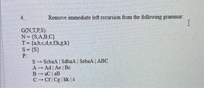 Remove immediate left recursion from the following grammar:
I.
4.
G(N,TP.S):
N= {S,A,B,C}
T= {a,b,c,d,e,fh.g.k}
S= {S}
P:
S- ScbaA | SdbaA SebaA | ABC
A Ad | Ae | Bc
B- aC | aB
C- Cf | Cg | hk | ɛ
%3D
