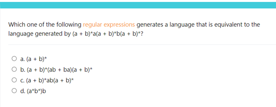 Which one of the following regular expressions generates a language that is equivalent to the
language generated by (a + b)*a(a + b)*b(a + b)*?
O a. (a + b)*
O b. (a + b)*(ab + ba)(a + b)*
c. (a + b)*ab(a + b)*
O d. (a*b*)b
