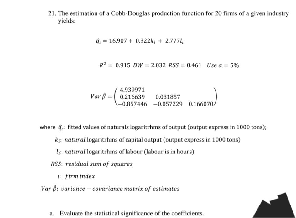 21. The estimation of a Cobb-Douglas production function for 20 firms of a given industry
yields:
4. 16.907+0.322k; +2.777li
R2 = 0.915 DW = 2.032 RSS = 0.461 Use α = 5%
4.939971
Var ẞ=0.216639
0.031857
-0.857446 -0.057229 0.166070/
where fitted values of naturals logarithms of output (output express in 1000 tons);
ki: natural logarithms of capital output (output express in 1000 tons)
l: natural logarithms of labour (labour is in hours)
RSS: residual sum of squares
1: firm index
Var ẞ: variance-covariance matrix of estimates
Evaluate the statistical significance of the coefficients.