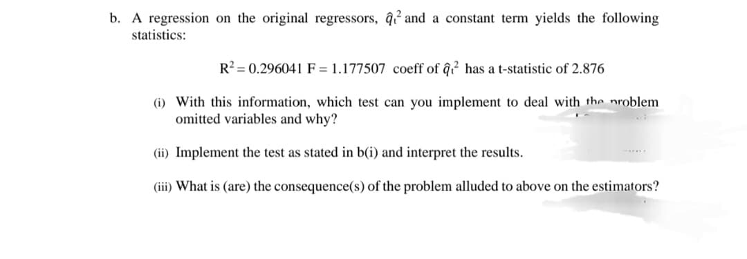 b. A regression on the original regressors, q₁² and a constant term yields the following
statistics:
R2 0.296041 F = 1.177507 coeff of q² has a t-statistic of 2.876
(i) With this information, which test can you implement to deal with the problem
omitted variables and why?
(ii) Implement the test as stated in b(i) and interpret the results.
(iii) What is (are) the consequence(s) of the problem alluded to above on the estimators?