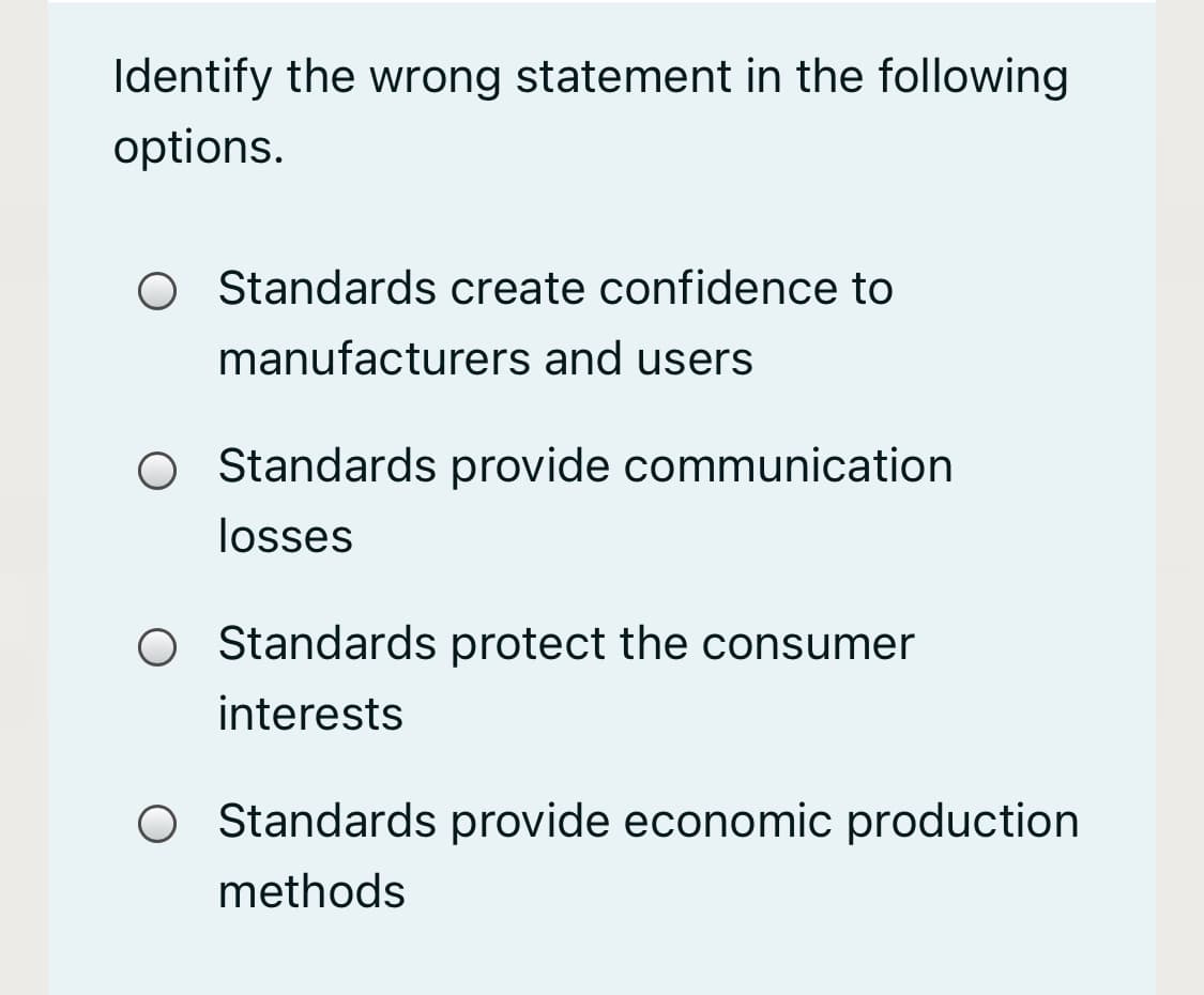 Identify the wrong statement in the following
options.
Standards create confidence to
manufacturers and users
O Standards provide communication
losses
Standards protect the consumer
interests
O Standards provide economic production
methods

