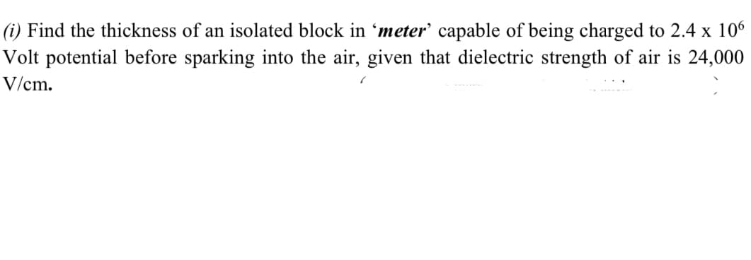 (i) Find the thickness of an isolated block in 'meter' capable of being charged to 2.4 x 106
Volt potential before sparking into the air, given that dielectric strength of air is 24,000
V/cm.
