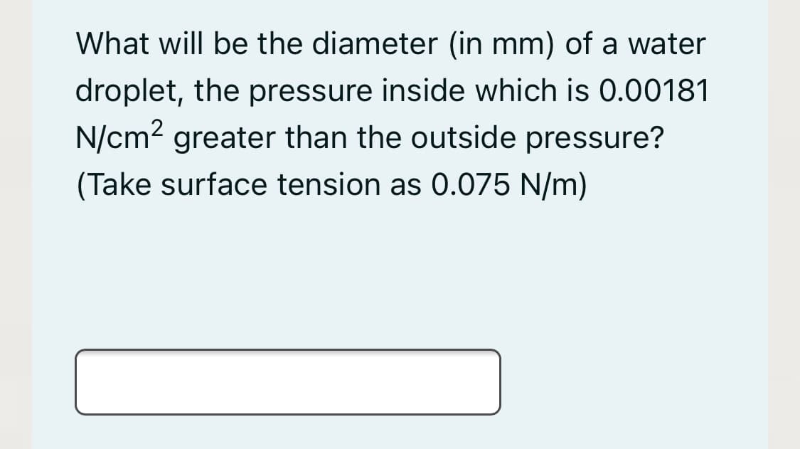What will be the diameter (in mm) of a water
droplet, the pressure inside which is 0.00181
N/cm2 greater than the outside pressure?
(Take surface tension as 0.075 N/m)
