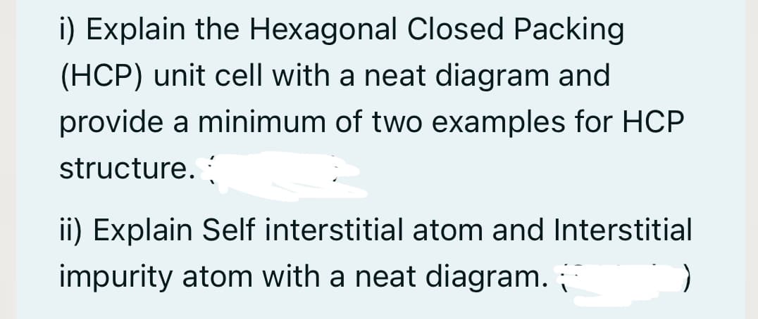 i) Explain the Hexagonal Closed Packing
(HCP) unit cell with a neat diagram and
provide a minimum of two examples for HCP
structure.
ii) Explain Self interstitial atom and Interstitial
impurity atom with a neat diagram.
