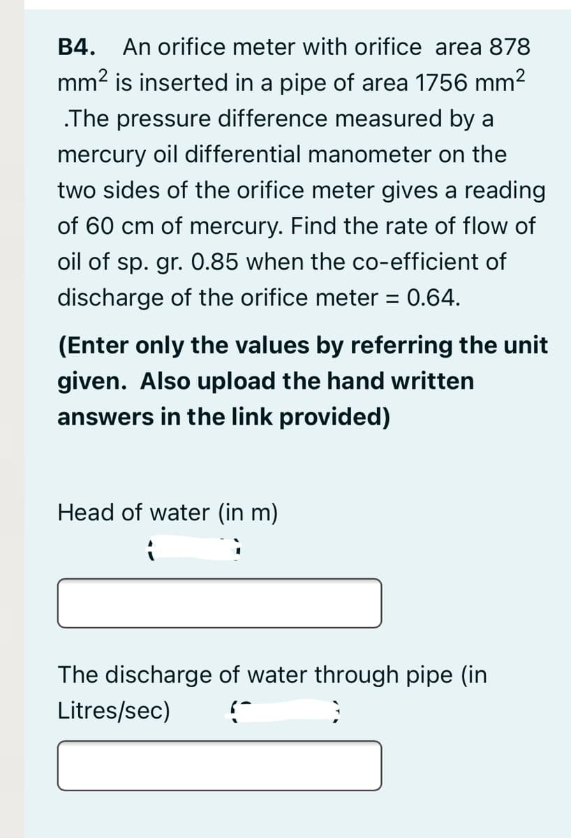 B4.
An orifice meter with orifice area 878
mm2 is inserted in a pipe of area 1756 mm2
.The pressure difference measured by a
mercury oil differential manometer on the
two sides of the orifice meter gives a reading
of 60 cm of mercury. Find the rate of flow of
oil of sp. gr. 0.85 when the co-efficient of
discharge of the orifice meter = 0.64.
(Enter only the values by referring the unit
given. Also upload the hand written
answers in the link provided)
Head of water (in m)
The discharge of water through pipe (in
Litres/sec)
