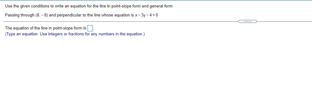 Use the given conditions to write an equation for the line in point-slope form and general form.
Passing through (8, - 8) and perpendicular to the line whose equation is x- 3y - 4 = 0
The equation of the line in point-slope form is.
(Type an equation. Use integers or fractions for any numbers in the equation.)
