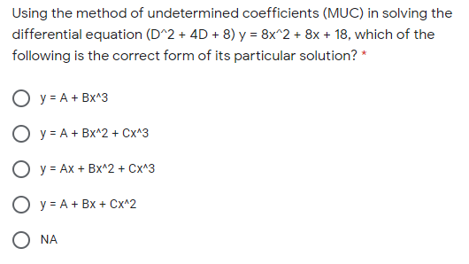 Using the method of undetermined coefficients (MUC) in solving the
differential equation (D^2 + 4D + 8) y = 8x^2 + 8x + 18, which of the
following is the correct form of its particular solution? *
O y = A + Bx^3
O y = A + Bx^2 + Cx^3
O y = Ax + Bx^2 + Cx^3
O y = A + Bx + Cx^2
O NA
