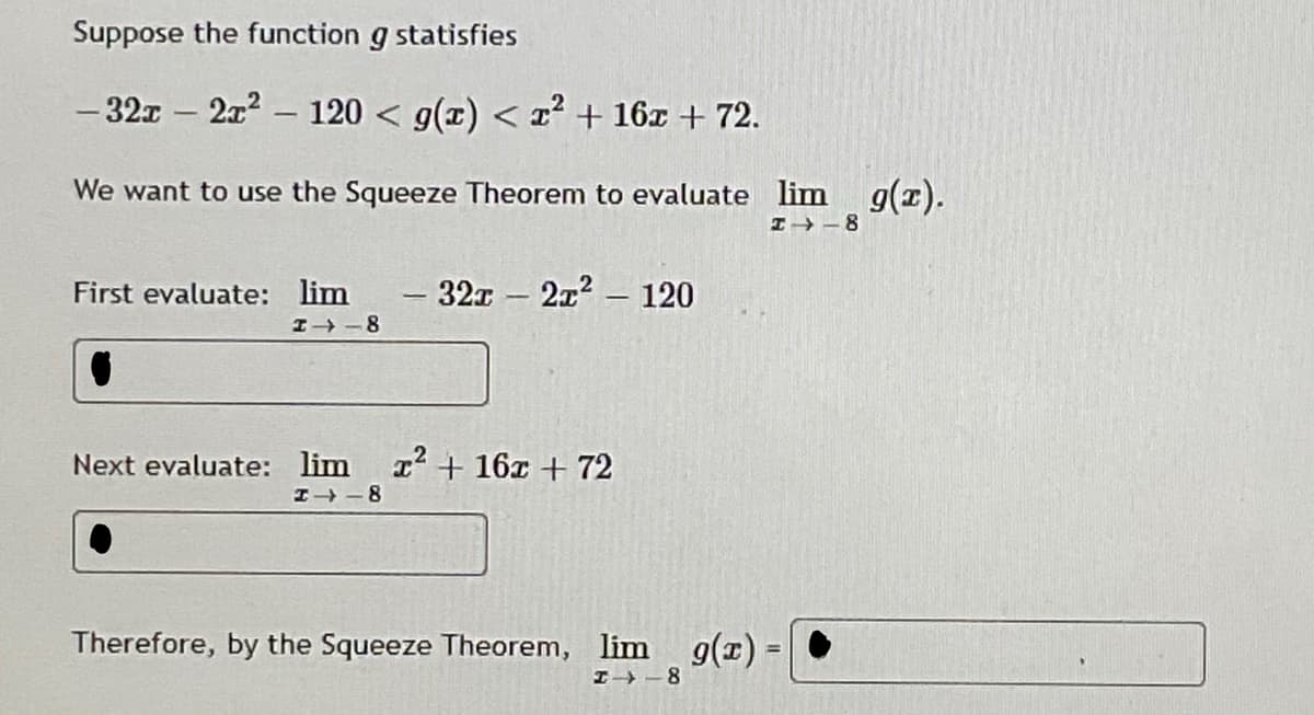 Suppose the function g statisfies
- 32x – 2x2 - 120 < g(x) < r? + 16x + 72.
We want to use the Squeeze Theorem to evaluate lim g(z).
I→ -8
First evaluate: lim
-32x 2x2 120
I -8
Next evaluate: lim r+ 16x + 72
I- -8
Therefore, by the Squeeze Theorem, lim g(r) =
I -8
