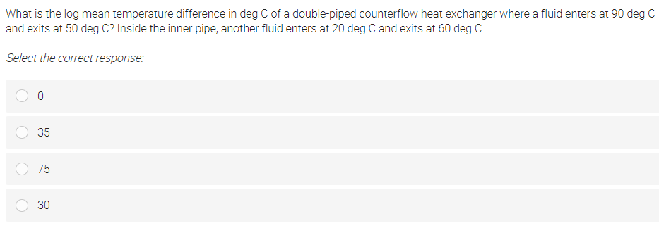 What is the log mean temperature difference in deg C of a double-piped counterflow heat exchanger where a fluid enters at 90 deg C
and exits at 50 deg C? Inside the inner pipe, another fluid enters at 20 deg C and exits at 60 deg C.
Select the correct response:
35
75
30
