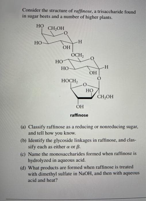 Consider the structure of raffinose, a trisaccharide found
in sugar beets and a number of higher plants.
HO
CH,OH
Но-
OH
OCH,
Но
Но
OH
НОСН
Но
CH,OH
ÓH
raffinose
(a) Classify raffinose as a reducing or nonreducing sugar,
and tell how you know.
(b) Identify the glycoside linkages in raffinose, and clas-
sify each as either a or B.
(c) Name the monosaccharides formed when raffinose is
hydrolyzed in
aqueous
acid.
(d) What products are formed when raffinose is treated
with dimethyl sulfate in NaOH, and then with aqueous
acid and heat?
