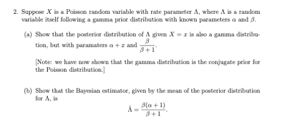 2. Suppose X is a Poisson random variable with rate parameter A, where A is a random
variable itself following a gamma prior distribution with known parameters a and ß.
(a) Show that the posterior distribution of A given X = 1 is also a gamma distribu-
tion, but with paramaters a + z and
3+1
[Note: we have now shown that the gamma distribution is the conjugate prior for
the Poisson distribution.]
(b) Show that the Bayesian estimator, given by the mean of the posterior distribution
for A, is
Â = B(a + 1)
B+1
