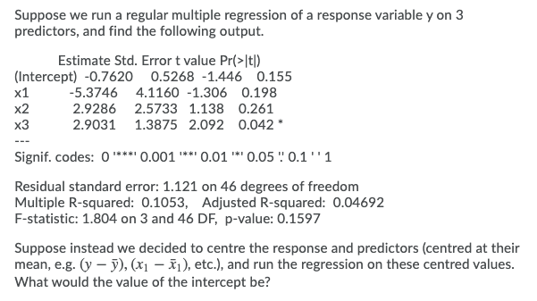 Suppose we run a regular multiple regression of a response variable y on 3
predictors, and find the following output.
Estimate Std. Error t value Pr(>|t|)
(Intercept) -0.7620 0.5268 -1.446 0.155
х1
-5.3746 4.1160 -1.306 0.198
x2
2.9286 2.5733 1.138 0.261
x3
2.9031 1.3875 2.092 0.042*
Signif. codes: 0**** 0.001 ** 0.01 ** 0.05 ' 0.1 '' 1
Residual standard error: 1.121 on 46 degrees of freedom
Multiple R-squared: 0.1053, Adjusted R-squared: 0.04692
F-statistic: 1.804 on 3 and 46 DF, p-value: 0.1597
Suppose instead we decided to centre the response and predictors (centred at their
mean, e.g. (y – ỹ), (x1 – x1), etc.), and run the regression on these centred values.
What would the value of the intercept be?
