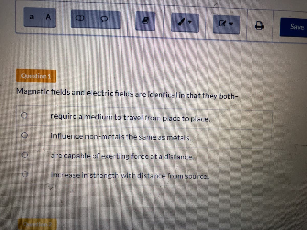 a A
Save
Question 1
Magnetic fields and electric fields are identical in that they both-
require a medium to travel from place to place.
influence non-metals the same as metals.
are capable of exerting force at a distance.
increase in strength with distance from source.
