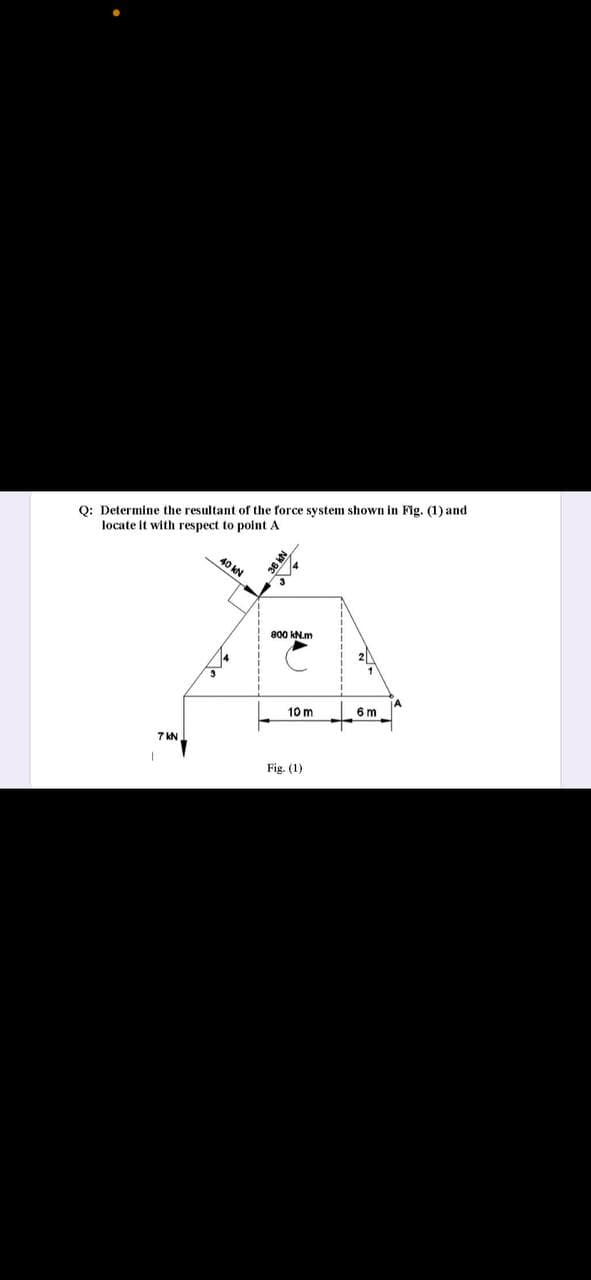 O: Determine the resultant of the force system shown in Fig. (1) and
locate It with respect to point A
40 kN
800 kN.m
6 m
10 m
7 KN
Fig. (1)
