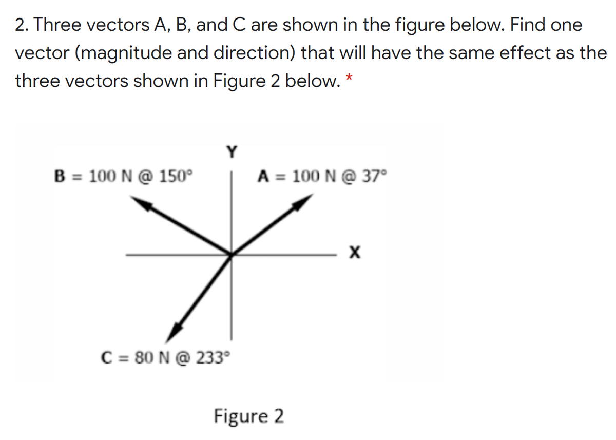 2. Three vectors A, B, and C are shown in the figure below. Find one
vector (magnitude and direction) that will have the same effect as the
three vectors shown in Figure 2 below. *
Y
B = 100 N @ 150°
A = 100 N @ 37°
C = 80 N @ 233°
Figure 2
