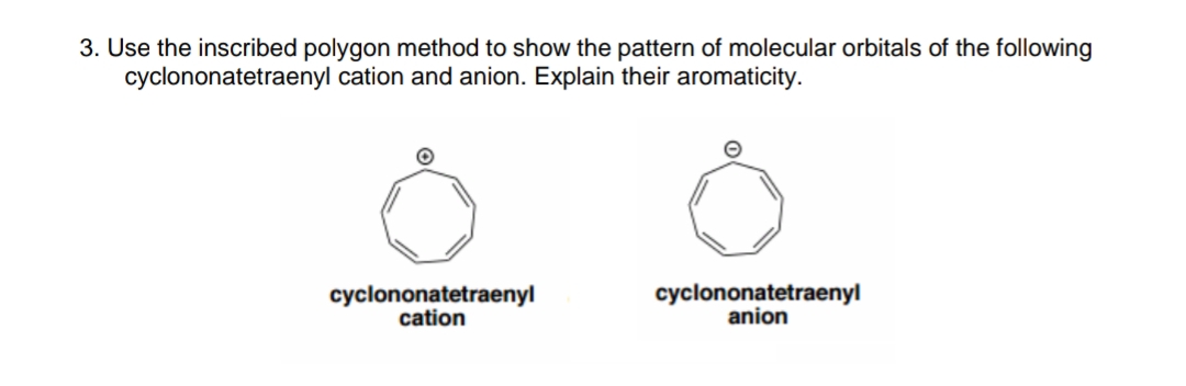 3. Use the inscribed polygon method to show the pattern of molecular orbitals of the following
cyclononatetraenyl cation and anion. Explain their aromaticity.
cyclononatetraenyl
cation
cyclononatetraenyl
anion
