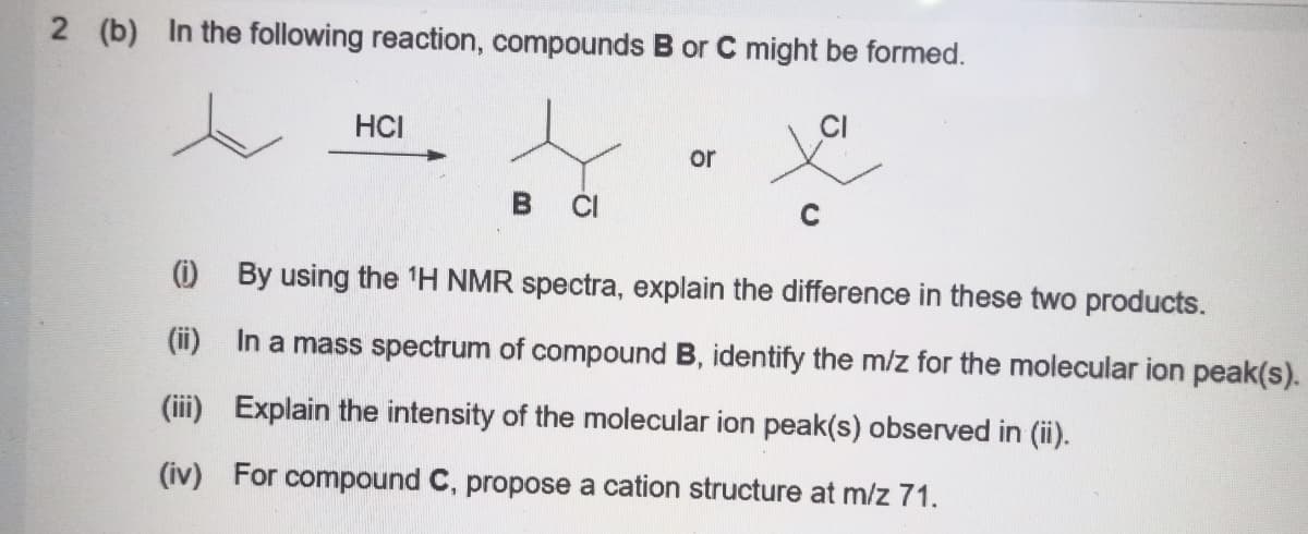 2 (b) In the following reaction, compounds B or C might be formed.
HCI
or
CI
(i) By using the 1H NMR spectra, explain the difference in these two products.
(ii) In a mass spectrum of compound B, identify the m/z for the molecular ion peak(s).
(iii) Explain the intensity of the molecular ion peak(s) observed in (ii).
(iv) For compound C, propose a cation structure at m/z 71.
