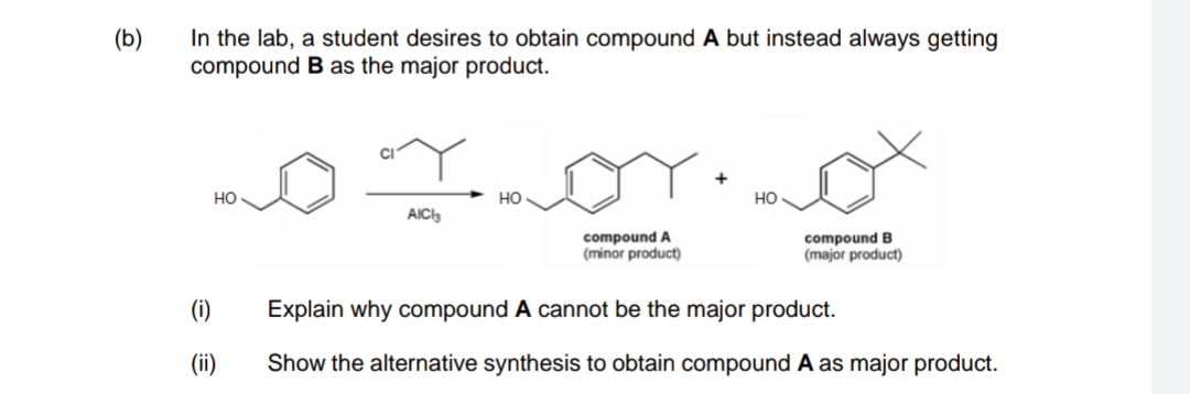 In the lab, a student desires to obtain compound A but instead always getting
compound B as the major product.
(b)
+
но
но
но
AIC3
compound A
(minor product)
compound B
(major product)
(i)
Explain why compound A cannot be the major product.
(ii)
Show the alternative synthesis to obtain compound A as major product.
