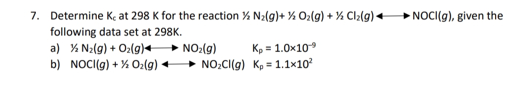 → NOCI(g), given the
7. Determine Kç at 298 K for the reaction 2 N2(g)+ ½ O2(g) + ½ Cl2(g)
following data set at 298K.
a) % N2(g) + O2(g)+
b) NOCI(g) + % O2(g) +
→ NO2(g)
→ NO2CI(g) K, = 1.1×10²
Kp = 1.0x10-9
