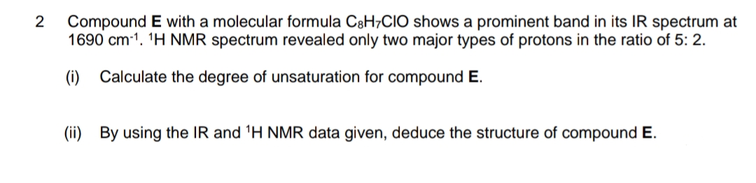 Compound E with a molecular formula C8H7CIO shows a prominent band in its IR spectrum at
1690 cm-1. 'H NMR spectrum revealed only two major types of protons in the ratio of 5: 2.
2
(i)
Calculate the degree of unsaturation for compound E.
(ii) By using the IR and 'H NMR data given, deduce the structure of compound E.
