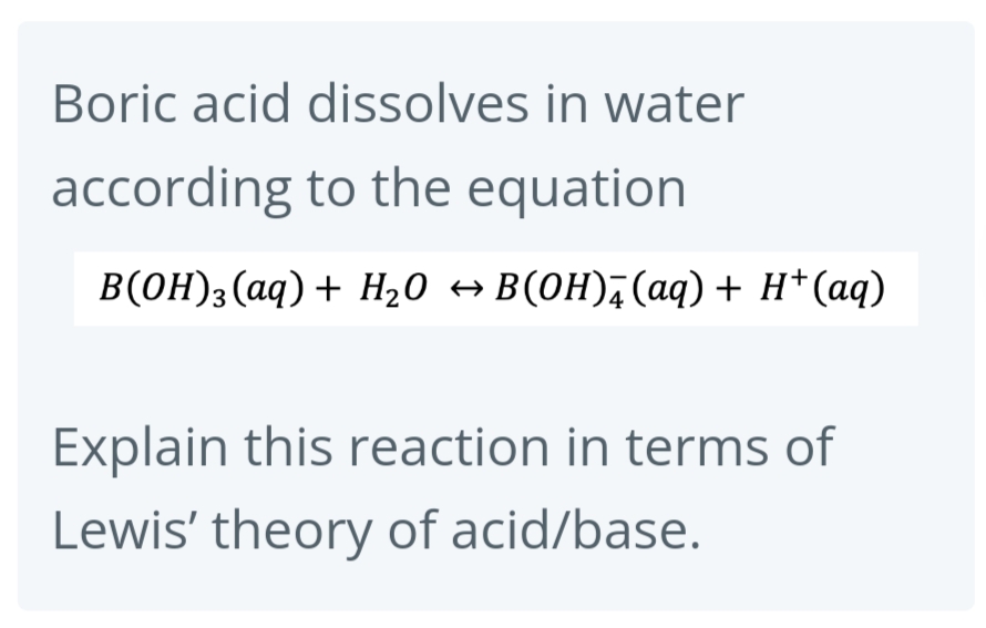 Boric acid dissolves in water
according to the equation
B(OH)3(aq) + H₂O → B(OH) (aq) + H+ (aq)
Explain this reaction in terms of
Lewis' theory of acid/base.