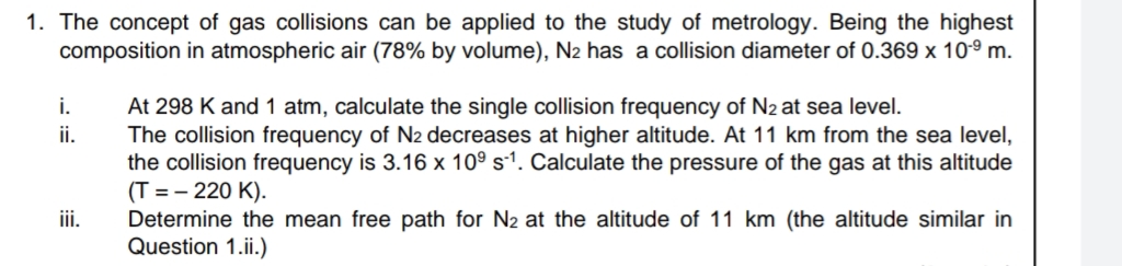 1. The concept of gas collisions can be applied to the study of metrology. Being the highest
composition in atmospheric air (78% by volume), N2 has a collision diameter of 0.369 x 10° m.
At 298 K and 1 atm, calculate the single collision frequency of N2 at sea level.
The collision frequency of N2 decreases at higher altitude. At 11 km from the sea level,
the collision frequency is 3.16 x 10° s-1. Calculate the pressure of the gas at this altitude
(T = – 220 K).
Determine the mean free path for N2 at the altitude of 11 km (the altitude similar in
Question 1.ii.)
i.
ii.
i.
