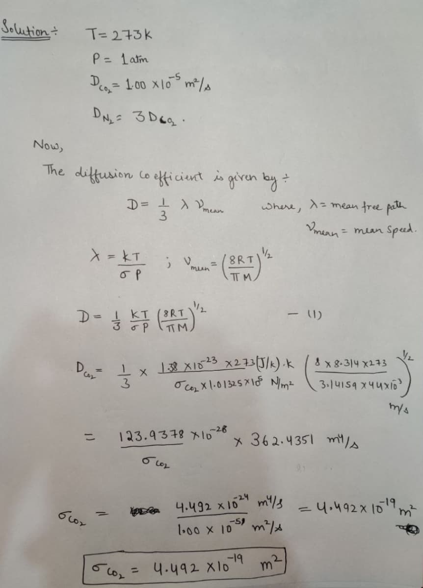 Solution
T= 273K
P= 1atm
-S
Deo = 1.00 x10 m*/s
CO
%3D
DN,= 3 Deg.
Now,
The diffusion Co efficientgiren by
where, A= mean free path
mean
1.
3
Vmean
= mean Speed.
X= KT
8RT
%3D
man
IT M.
I KT
8RT
TTM
8 x 8.314 X273
3
O cor X 1.01325 X1f Nimz
3.14159 X44x16
-28
123.9378 x1o
x 362.4351 mts
%3D
24 mi/3
a 4.492 x10
y.492X 10m
-59
1.00 X 10
4.492 X104 m²
