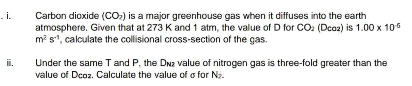 . i.
Carbon dioxide (CO2) is a major greenhouse gas when it diffuses into the earth
atmosphere. Given that at 273 K and 1 atm, the value of D for CO2 (Dco2) is 1.00 x 10-5
m? s1, calculate the collisional cross-section of the gas.
Under the same T and P, the DN2 value of nitrogen gas is three-fold greater than the
value of Dco2. Calculate the value of o for N2.
ii.
