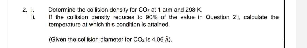 Determine the collision density for CO2 at 1 atm and 298 K.
If the collision density reduces to 90% of the value in Question 2.i, calculate the
temperature at which this condition is attained.
2. i.
i.
(Given the collision diameter for CO2 is 4.06 Å).
