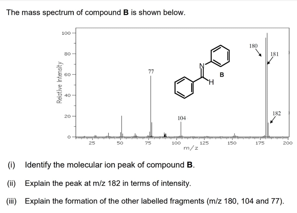 The mass spectrum of compound B is shown below.
100
180
80
181
77
В
182
20
104
25
50
75
100
125
150
175
200
m/z
(i)
Identify the molecular ion peak of compound B.
(ii) Explain the peak at m/z 182 in terms of intensity.
(iii) Explain the formation of the other labelled fragments (m/z 180, 104 and 77).
Relative Intensity

