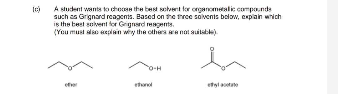 A student wants to choose the best solvent for organometallic compounds
such as Grignard reagents. Based on the three solvents below, explain which
is the best solvent for Grignard reagents.
(You must also explain why the others are not suitable).
(c)
`O-H
ether
ethanol
ethyl acetate
