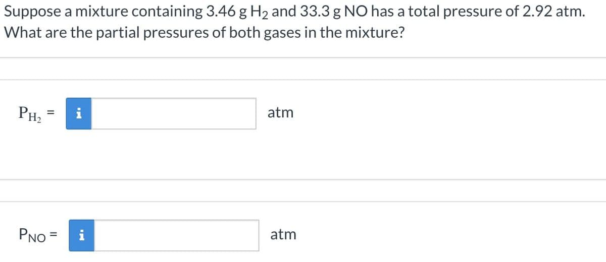 Suppose a mixture containing 3.46 g H2 and 33.3 g NO has a total pressure of 2.92 atm.
What are the partial pressures of both gases in the mixture?
PH₂
atm
PNO =
atm