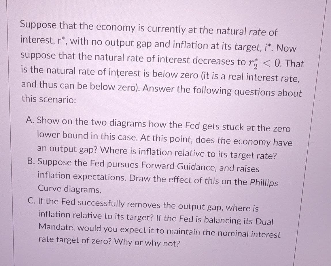 Suppose that the economy is currently at the natural rate of
interest, r*, with no output gap and inflation at its target, i*. Now
suppose that the natural rate of interest decreases to r < 0. That
is the natural rate of interest is below zero (it is a real interest rate,
and thus can be below zero). Answer the following questions about
this scenario:
A. Show on the two diagrams how the Fed gets stuck at the zero
lower bound in this case. At this point, does the economy have
an output gap? Where is inflation relative to its target rate?
B. Suppose the Fed pursues Forward Guidance, and raises
inflation expectations. Draw the effect of this on the Phillips
Curve diagrams.
C. If the Fed successfully removes the output gap, where is
inflation relative to its target? If the Fed is balancing its Dual
Mandate, would you expect it to maintain the nominal interest
rate target of zero? Why or why not?