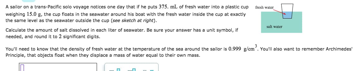 A sailor on a trans-Pacific solo voyage notices one day that if he puts 375. mL of fresh water into a plastic cup
weighing 15.0 g, the cup floats in the seawater around his boat with the fresh water inside the cup at exactly
the same level as the seawater outside the cup (see sketch at right).
fresh water
salt water
Calculate the amount of salt dissolved in each liter of seawater. Be sure your answer has a unit symbol, if
needed, and round it to 2 significant digits.
You'll need to know that the density of fresh water at the temperature of the sea around the sailor is 0.999 g/cm. You'll also want to remember Archimedes'
Principle, that objects float when they displace a mass of water equal to their own mass.
