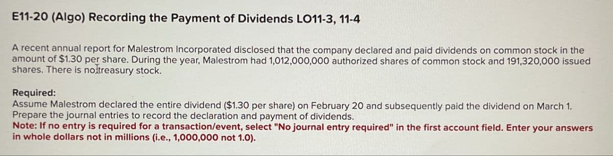 E11-20 (Algo) Recording the Payment of Dividends LO11-3, 11-4
A recent annual report for Malestrom Incorporated disclosed that the company declared and paid dividends on common stock in the
amount of $1.30 per share. During the year, Malestrom had 1,012,000,000 authorized shares of common stock and 191,320,000 issued
shares. There is no treasury stock.
Required:
Assume Malestrom declared the entire dividend ($1.30 per share) on February 20 and subsequently paid the dividend on March 1.
Prepare the journal entries to record the declaration and payment of dividends.
Note: If no entry is required for a transaction/event, select "No journal entry required" in the first account field. Enter your answers
in whole dollars not in millions (i.e., 1,000,000 not 1.0).