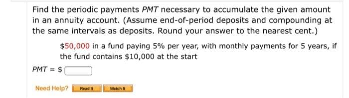Find the periodic payments PMT necessary to accumulate the given amount
in an annuity account. (Assume end-of-period deposits and compounding at
the same intervals as deposits. Round your answer to the nearest cent.)
$50,000 in a fund paying 5% per year, with monthly payments for 5 years, if
the fund contains $10,000 at the start
PMT = $
Need Help?
Read It
Watch It
