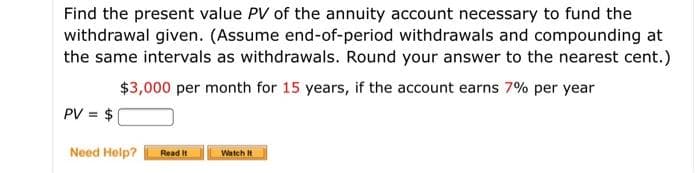 Find the present value PV of the annuity account necessary to fund the
withdrawal given. (Assume end-of-period withdrawals and compounding at
the same intervals as withdrawals. Round your answer to the nearest cent.)
$3,000 per month for 15 years, if the account earns 7% per year
PV = $
Need Help?
Read I
Watch It
