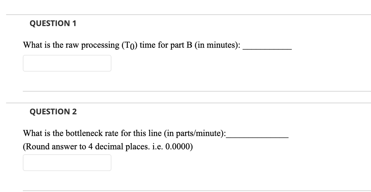 QUESTION 1
What is the raw processing (To) time for part B (in minutes):
QUESTION 2
What is the bottleneck rate for this line (in parts/minute):
(Round answer to 4 decimal places. i.e. 0.0000)

