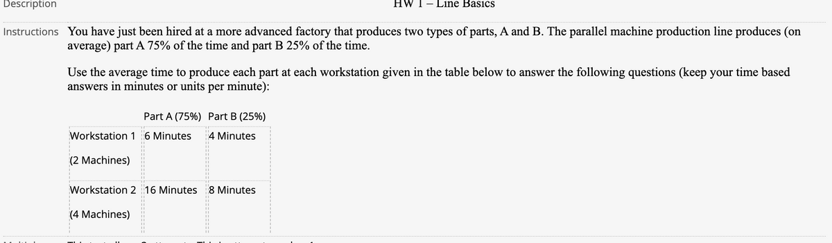 Description
HW 1– Line Basics
Instructions You have just been hired at a more advanced factory that produces two types of parts, A and B. The parallel machine production line produces (on
average) part A 75% of the time and part B 25% of the time.
Use the average time to produce each part at each workstation given in the table below to answer the following questions (keep your time based
answers in minutes or units per minute):
Part A (75%) Part B (25%)
Workstation 1 6 Minutes
4 Minutes
(2 Machines)
Workstation 2 16 Minutes
8 Minutes
(4 Machines)
=======---
====== :======
