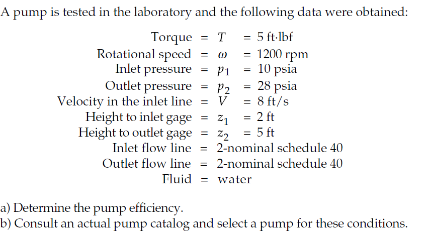 A pump is tested in the laboratory and the following data were obtained:
= 5 ft-lbf
Torque
Rotational speed
Inlet pressure
Outlet pressure
Velocity in the inlet line
Height to inlet gage
T
1200 rpm
10 psia
= 28 psia
= 8 ft/s
2 ft
5 ft
P1
P2
V
=
Z1
Height to outlet gage = z2
Inlet flow line = 2-nominal schedule 40
Outlet flow line =
2-nominal schedule 40
Fluid = water
a) Determine the pump efficiency.
b) Consult an actual pump catalog and select a pump for these conditions.
