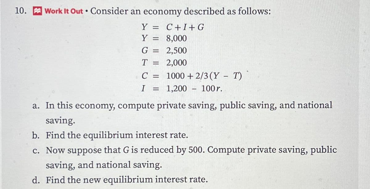 10. Work It Out. Consider an economy described as follows:
Y = =
Y
G
T
1
1
Cam
C =
I
C+I+G
8,000
2,500
2,000
1000+2/3 (Y - T)
1,200 100 r.
a. In this economy, compute private saving, public saving, and national
saving.
b. Find the equilibrium interest rate.
c. Now suppose that G is reduced by 500. Compute private saving, public
saving, and national saving.
d. Find the new equilibrium interest rate.