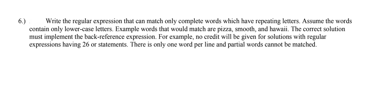 6.)
Write the regular expression that can match only complete words which have repeating letters. Assume the words
contain only lower-case letters. Example words that would match are pizza, smooth, and hawaii. The correct solution
must implement the back-reference expression. For example, no credit will be given for solutions with regular
expressions having 26 or statements. There is only one word per line and partial words cannot be matched.
