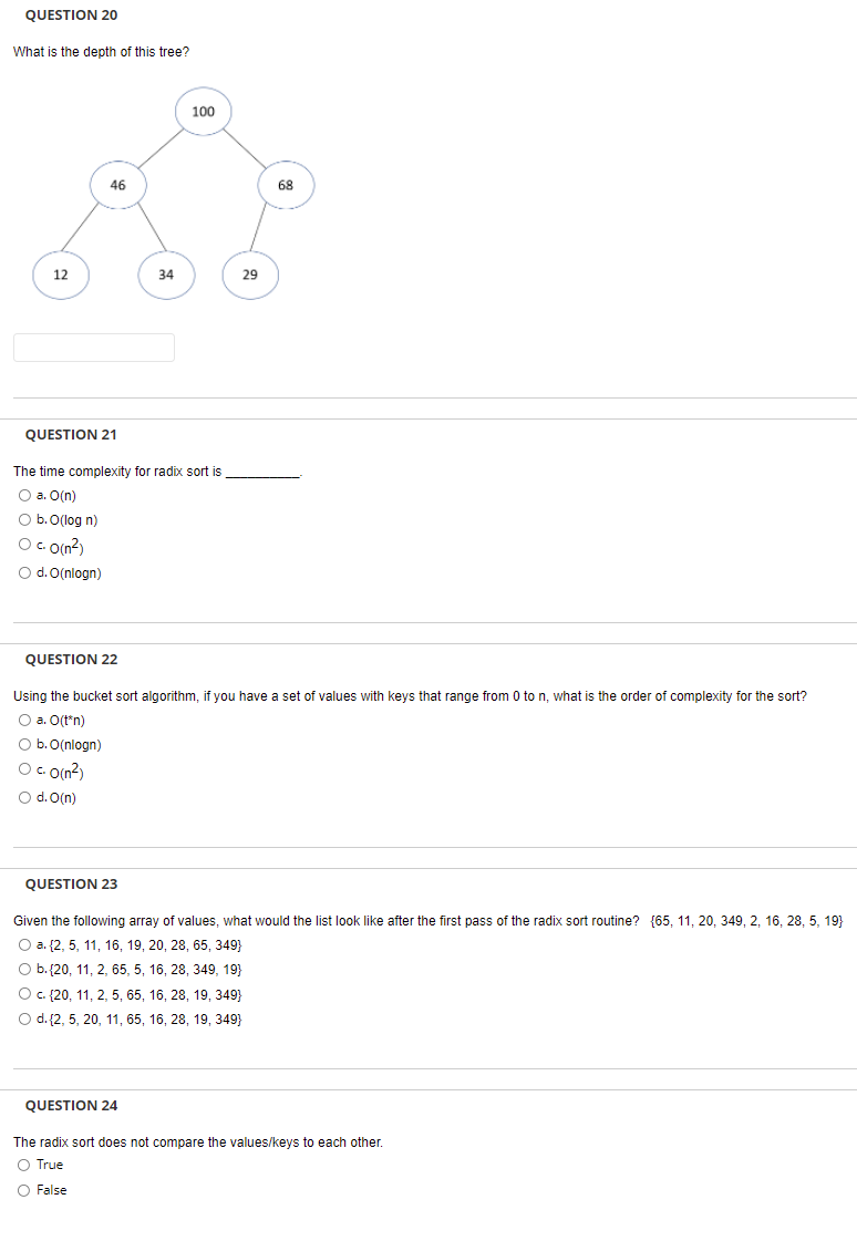 QUESTION 20
What is the depth of this tree?
100
46
68
12
34
29
QUESTION 21
The time complexity for radix sort is
O a. O(n)
O b. O(log n)
O c o(n?)
O d. O(nlogn)
QUESTION 22
Using the bucket sort algorithm, if you have a set of values with keys that range from 0 to n, what is the order of complexity for the sort?
O a. O(t*n)
O b.0(nlogn)
Oc O(n?)
O d. O(n)
QUESTION 23
Given the following array of values, what would the list look like after the first pass of the radix sort routine? {65, 11, 20, 349, 2, 16, 28, 5, 19}
O a. {2, 5, 11, 16, 19, 20, 28, 65, 349}
O b.{20, 11, 2, 65, 5, 16, 28, 349, 19}
Oc (20, 11, 2, 5, 65, 16, 28, 19, 349}
Od. (2, 5, 20, 11, 65, 16, 28, 19, 349}
QUESTION 24
The radix sort does not compare the values/keys to each other.
O True
O False
