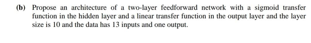 (b) Propose an architecture of a two-layer feedforward network with a sigmoid transfer
function in the hidden layer and a linear transfer function in the output layer and the layer
size is 10 and the data has 13 inputs and one output.
