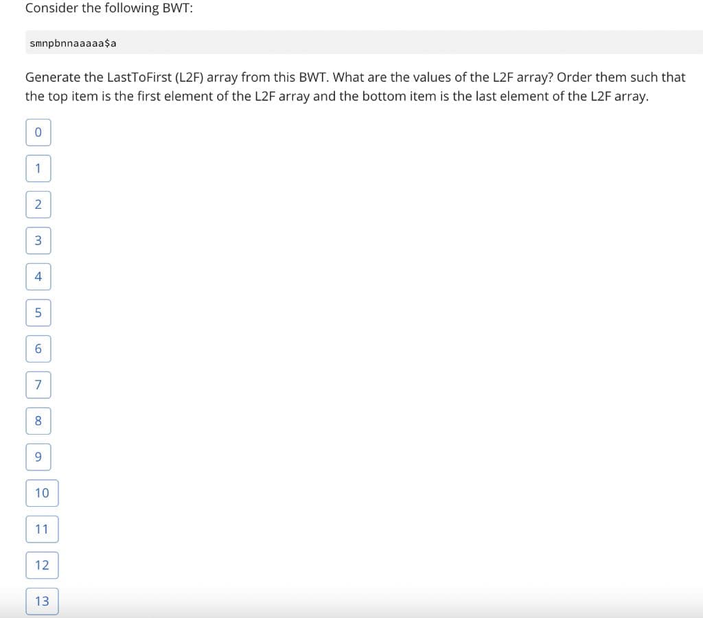 Consider the following BWT:
smnpbnnaaaaa$a
Generate the LastToFirst (L2F) array from this BWT. What are the values of the L2F array? Order them such that
the top item is the first element of the L2F array and the bottom item is the last element of the L2F array.
4
6
7
8
9.
10
11
12
13
2.
