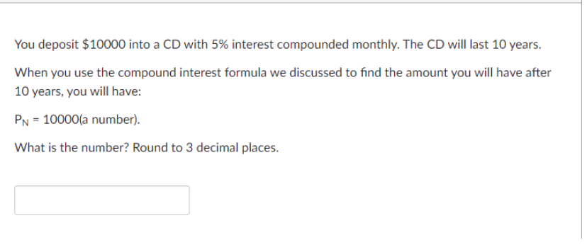 You deposit $10000 into a CD with 5% interest compounded monthly. The CD will last 10 years.
When you use the compound interest formula we discussed to find the amount you will have after
10 years, you will have:
PN = 10000(a number).
What is the number? Round to 3 decimal places.